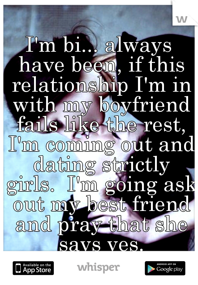 I'm bi... always have been, if this relationship I'm in with my boyfriend fails like the rest, I'm coming out and dating strictly girls.  I'm going ask out my best friend and pray that she says yes.