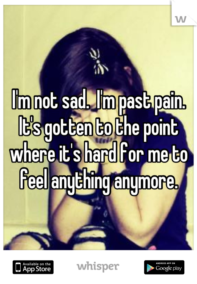 I'm not sad.  I'm past pain.  It's gotten to the point where it's hard for me to feel anything anymore.