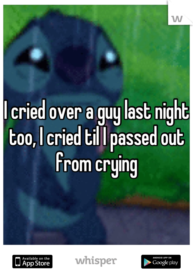 I cried over a guy last night too, I cried til I passed out from crying