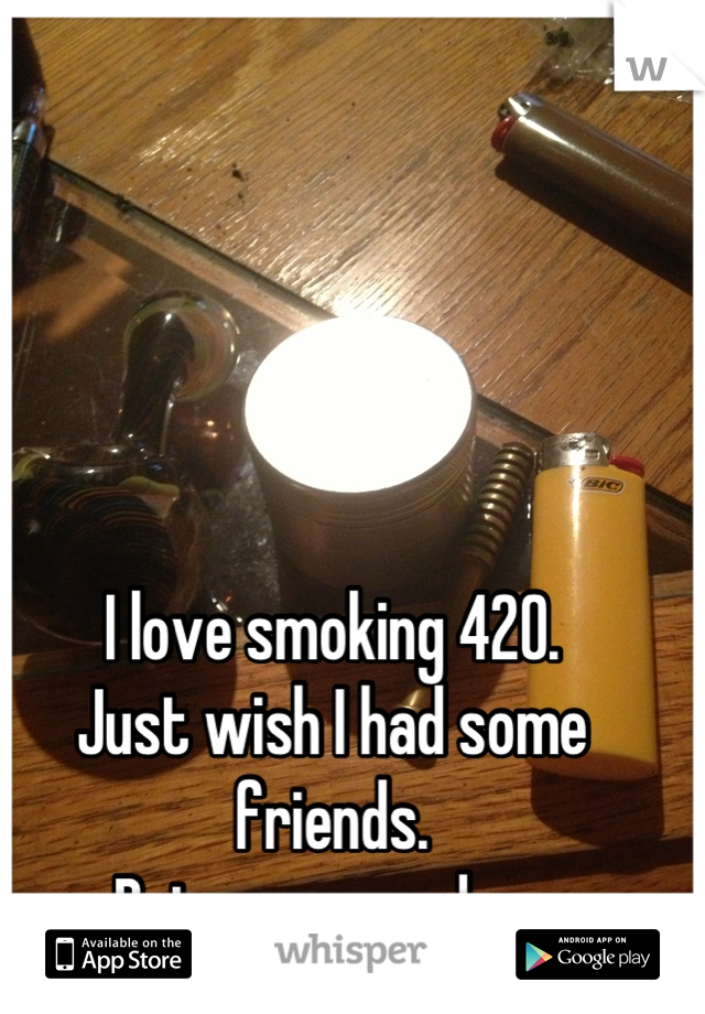 I love smoking 420. 
Just wish I had some friends.
Being new sucks...