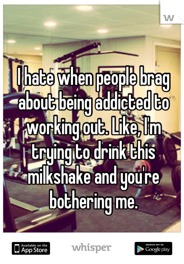 I hate when people brag about being addicted to working out. Like, I'm trying to drink this milkshake and you're bothering me.