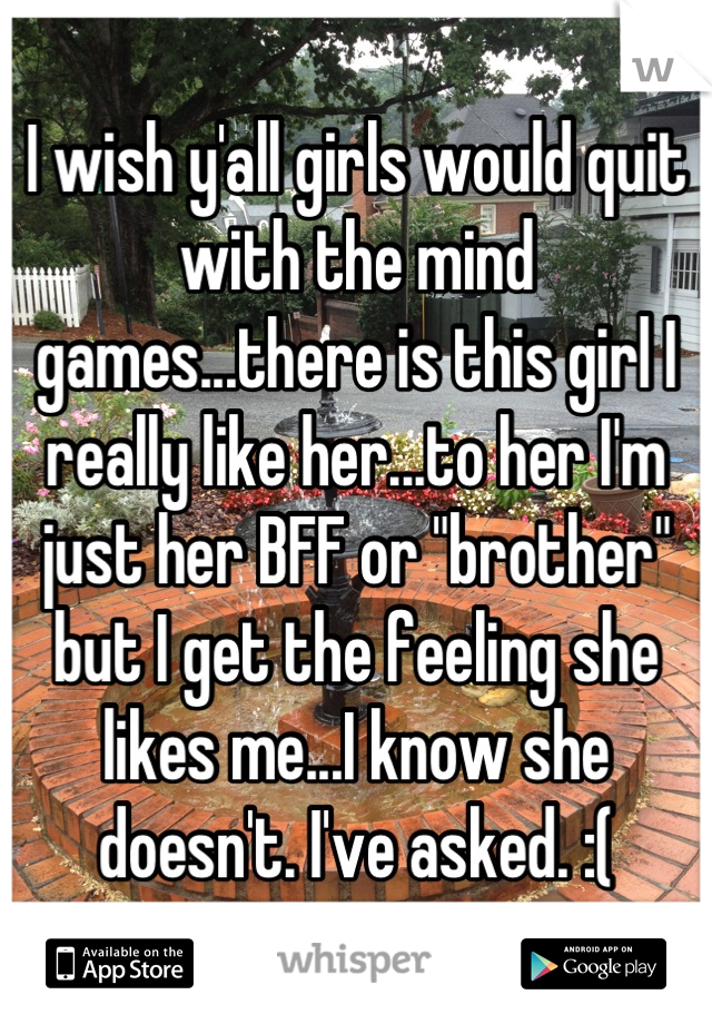 I wish y'all girls would quit with the mind games...there is this girl I really like her...to her I'm just her BFF or "brother" but I get the feeling she likes me...I know she doesn't. I've asked. :(