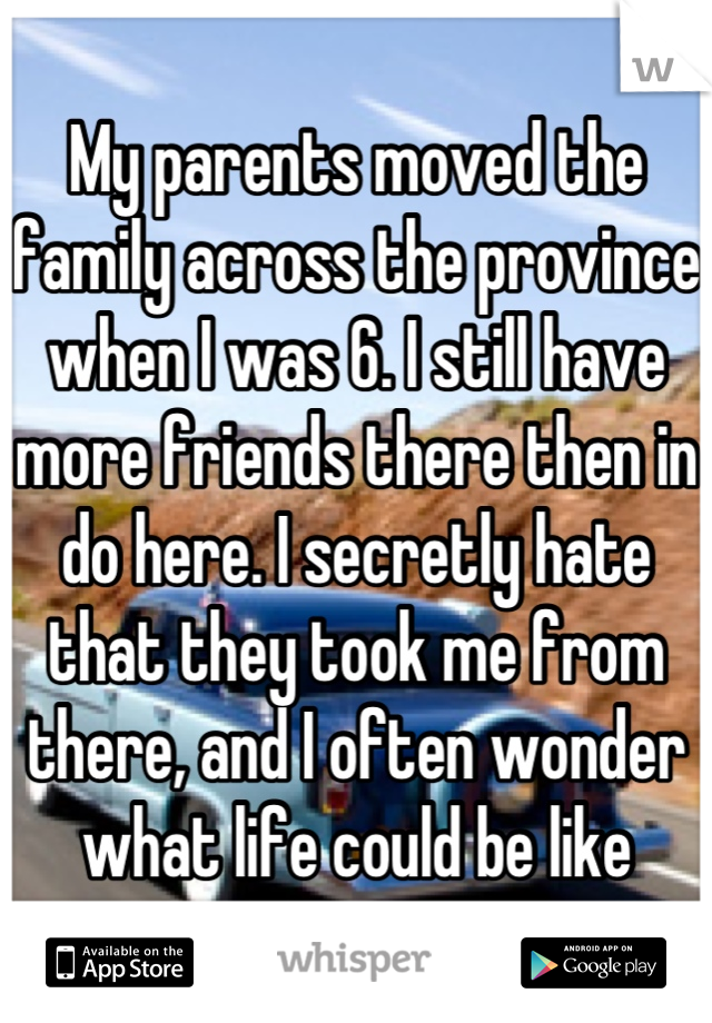 My parents moved the family across the province when I was 6. I still have more friends there then in do here. I secretly hate that they took me from there, and I often wonder what life could be like