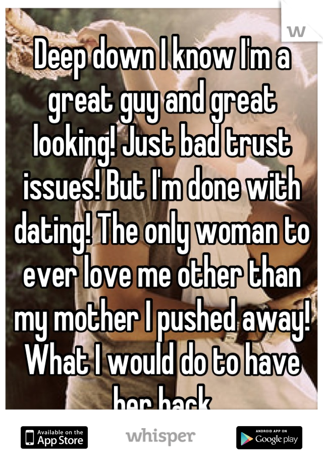 Deep down I know I'm a great guy and great looking! Just bad trust issues! But I'm done with dating! The only woman to ever love me other than my mother I pushed away! What I would do to have her back