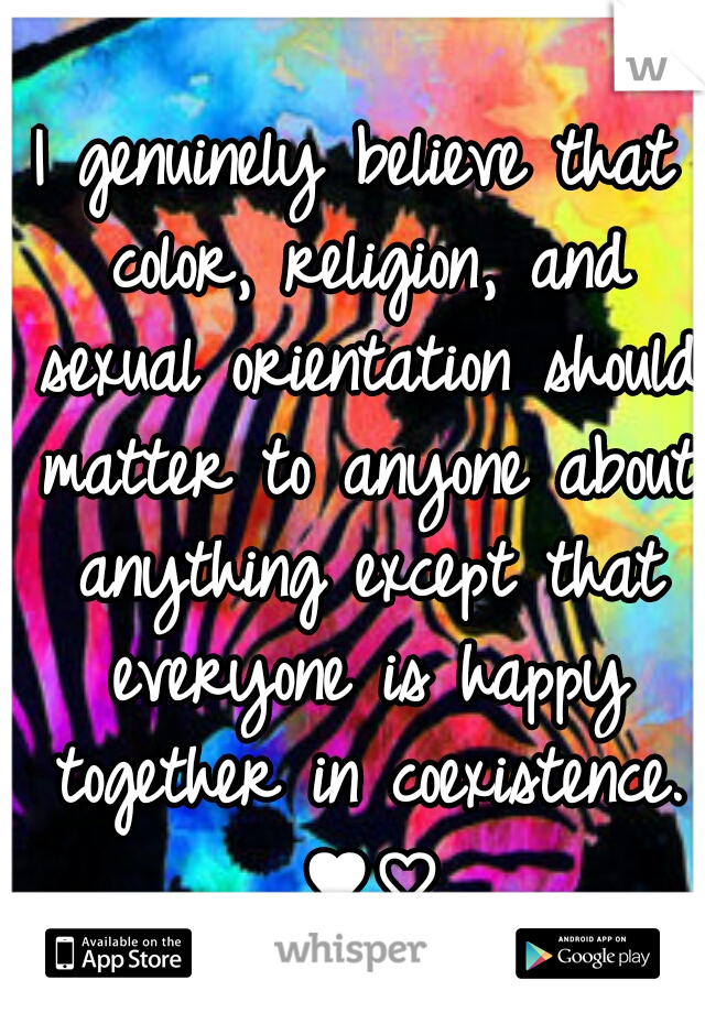 I genuinely believe that color, religion, and sexual orientation should matter to anyone about anything except that everyone is happy together in coexistence. ♥♡