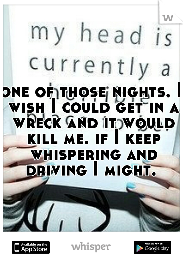 one of those nights. I wish I could get in a wreck and it would kill me. if I keep whispering and driving I might. 