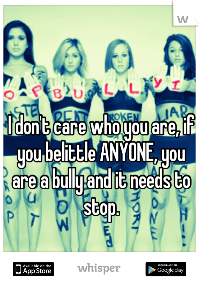 I don't care who you are, if you belittle ANYONE, you are a bully and it needs to stop.