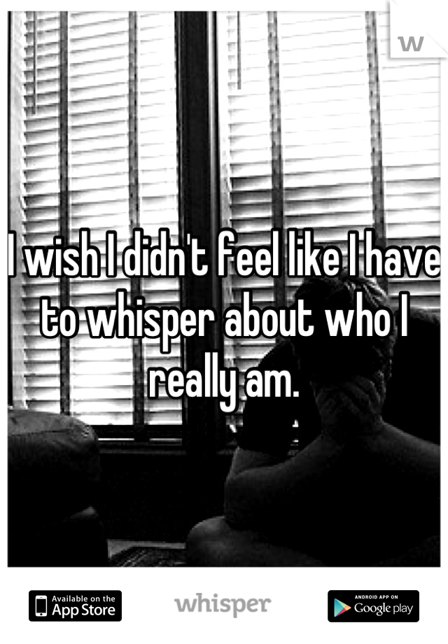 I wish I didn't feel like I have to whisper about who I really am.