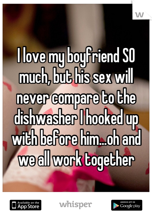 I love my boyfriend SO much, but his sex will never compare to the dishwasher I hooked up with before him...oh and we all work together