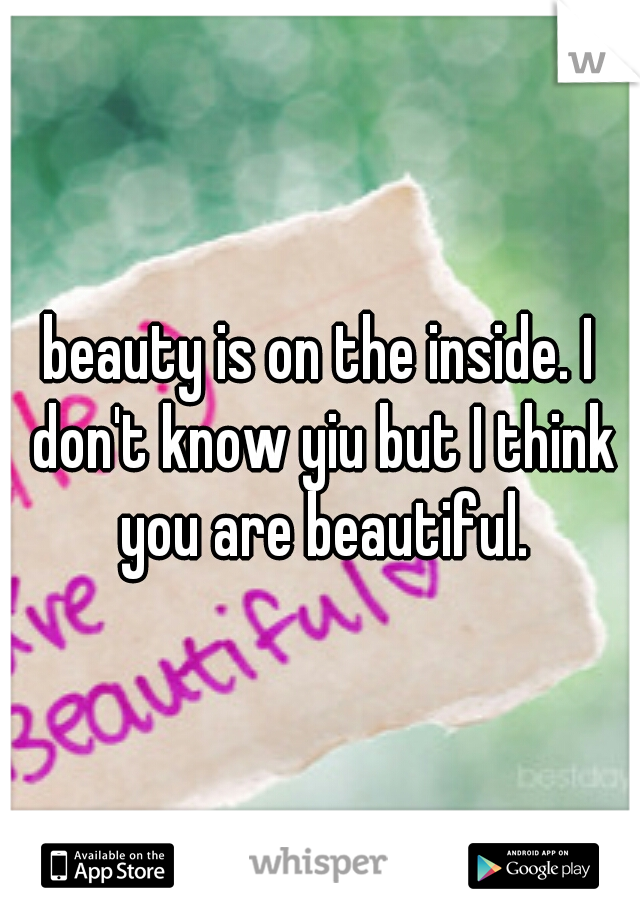 beauty is on the inside. I don't know yiu but I think you are beautiful.