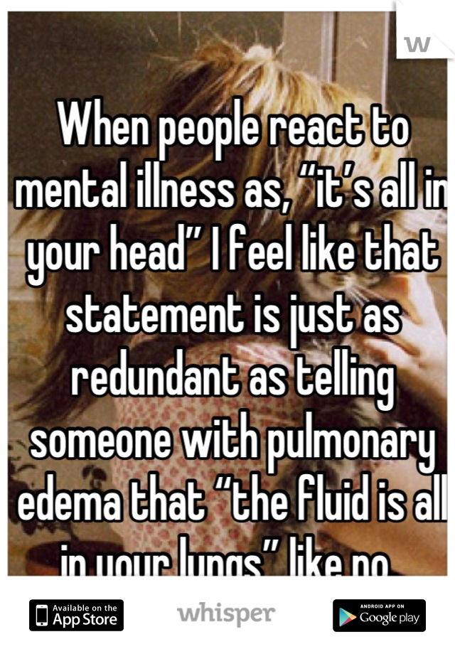 When people react to mental illness as, “it’s all in your head” I feel like that statement is just as redundant as telling someone with pulmonary edema that “the fluid is all in your lungs” like no. 