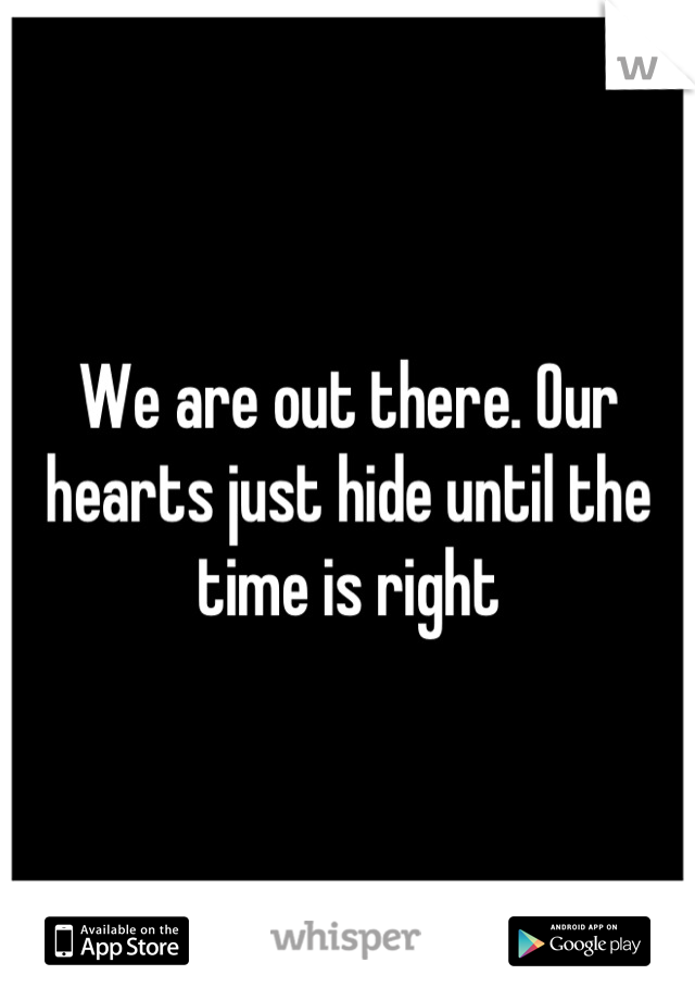 We are out there. Our hearts just hide until the time is right