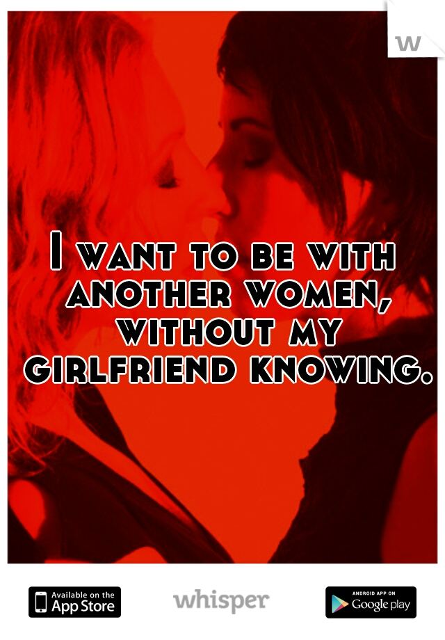 I want to be with another women, without my girlfriend knowing.