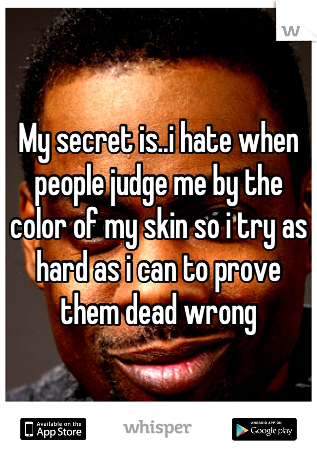 My secret is..i hate when people judge me by the color of my skin so i try as hard as i can to prove them dead wrong