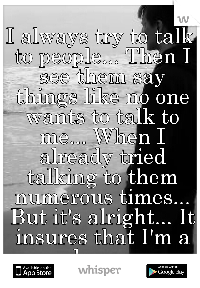 I always try to talk to people... Then I see them say things like no one wants to talk to me... When I already tried talking to them numerous times... But it's alright... It insures that I'm a loser. 