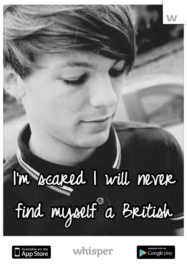 I'm scared I will never find myself a British man.
