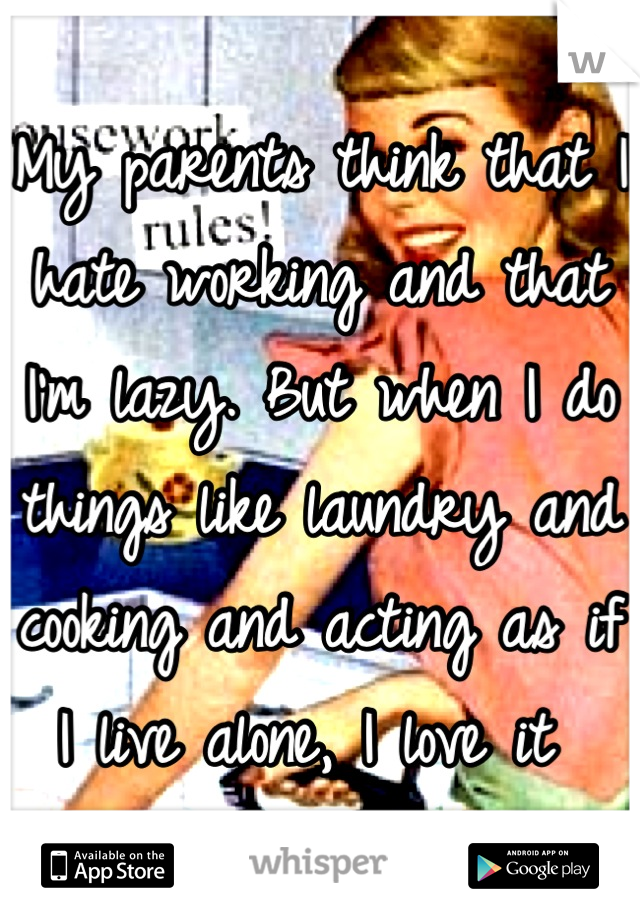 My parents think that I hate working and that I'm lazy. But when I do things like laundry and cooking and acting as if I live alone, I love it 