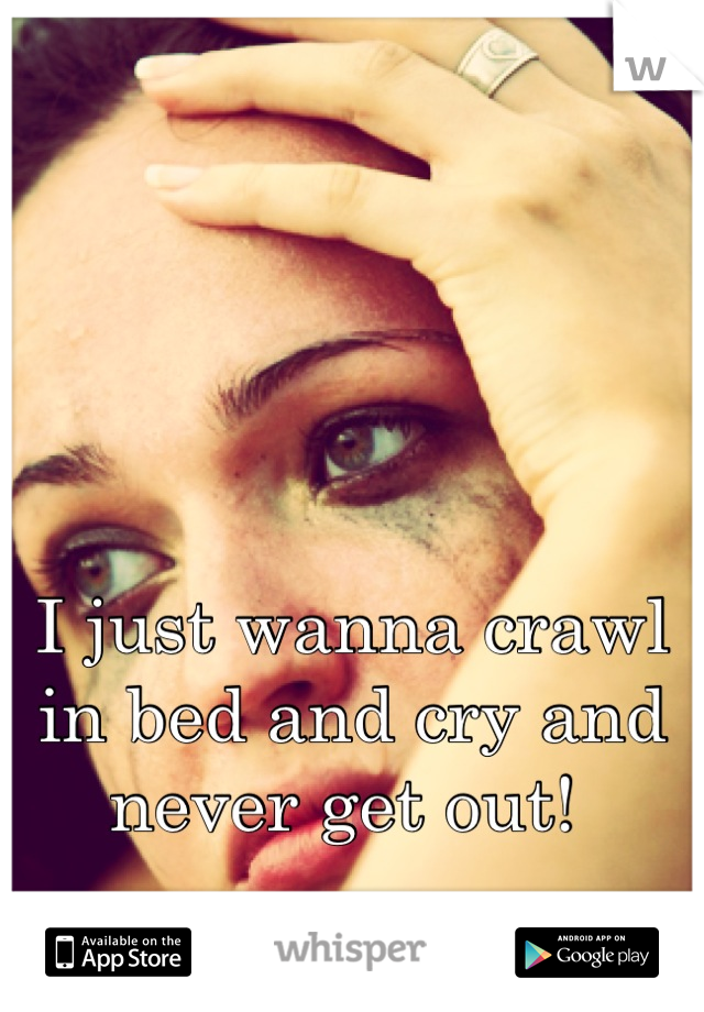 I just wanna crawl in bed and cry and never get out! 