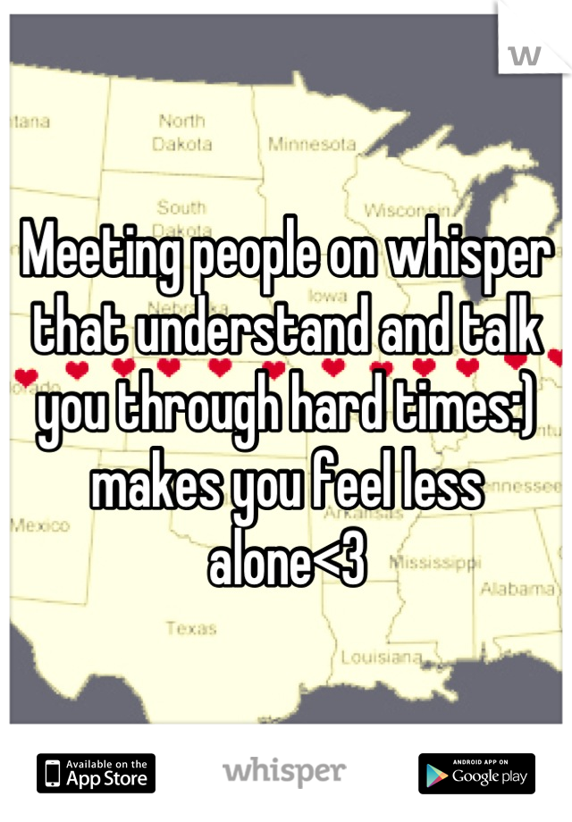 Meeting people on whisper that understand and talk you through hard times:) makes you feel less alone<3