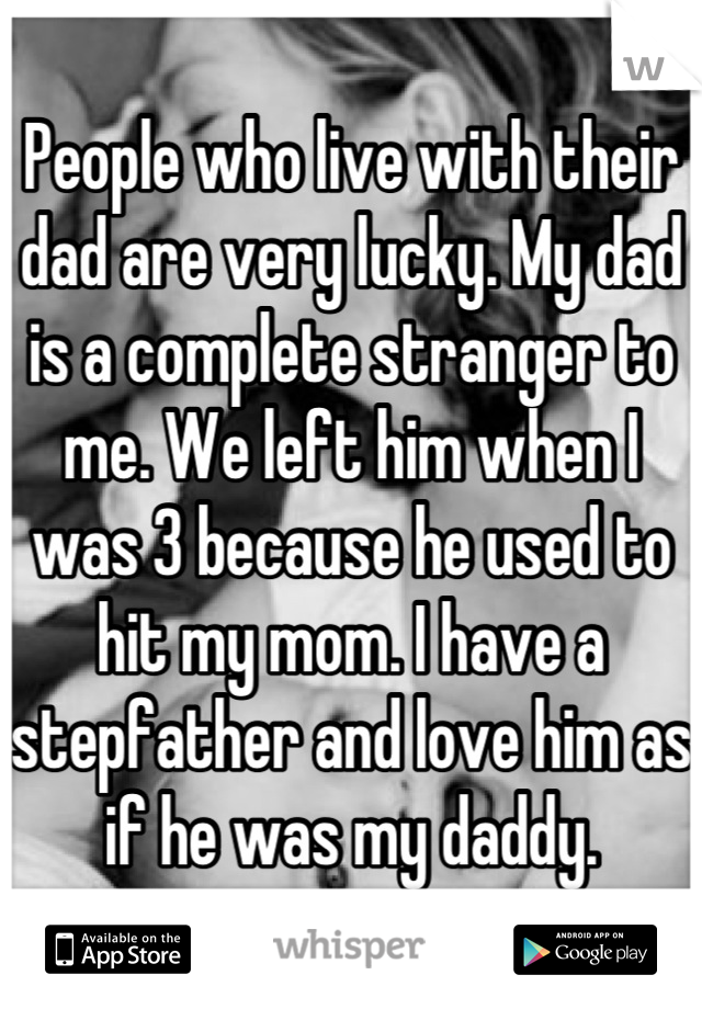 People who live with their dad are very lucky. My dad is a complete stranger to me. We left him when I was 3 because he used to hit my mom. I have a stepfather and love him as if he was my daddy.