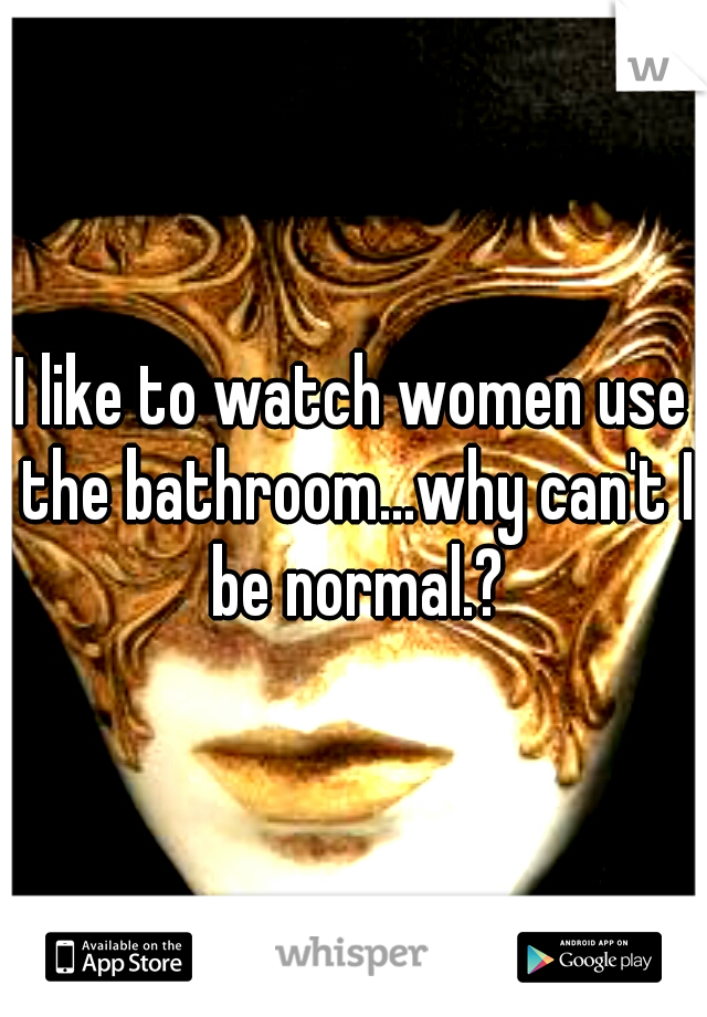 I like to watch women use the bathroom...why can't I be normal.?