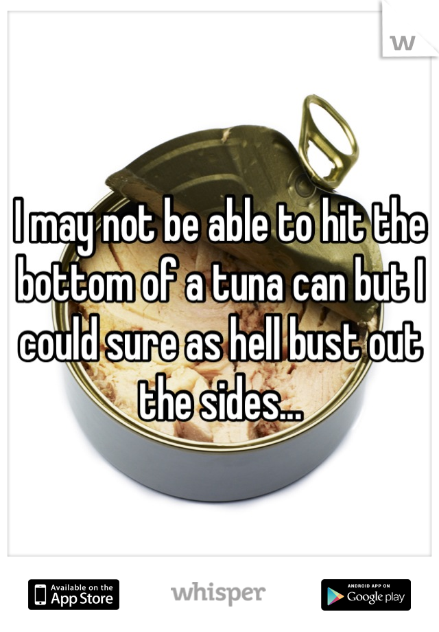 I may not be able to hit the bottom of a tuna can but I could sure as hell bust out the sides...