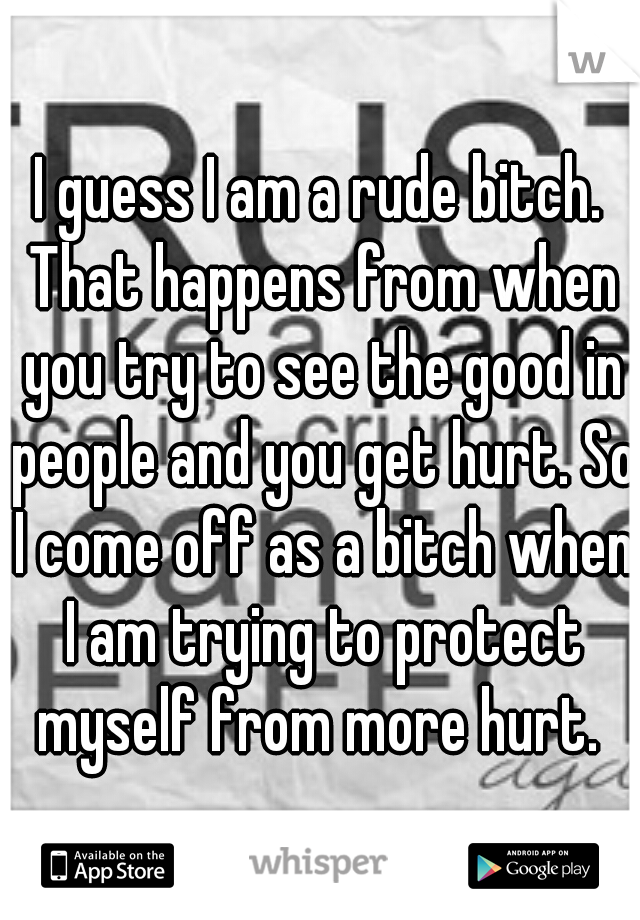 I guess I am a rude bitch. That happens from when you try to see the good in people and you get hurt. So I come off as a bitch when I am trying to protect myself from more hurt. 