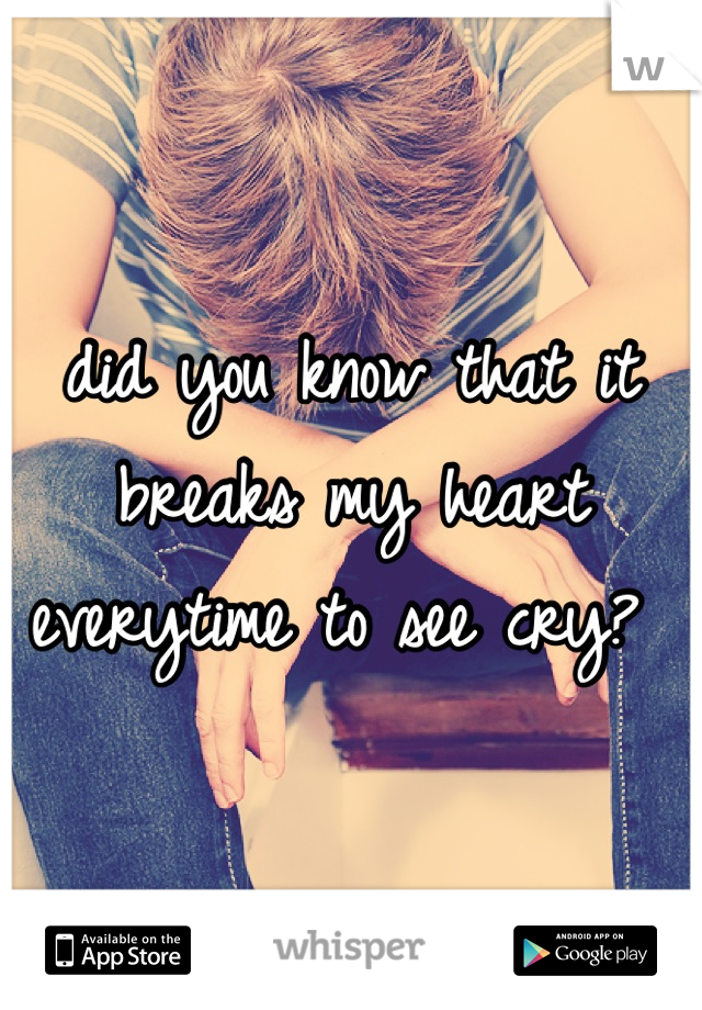 did you know that it breaks my heart everytime to see cry? 