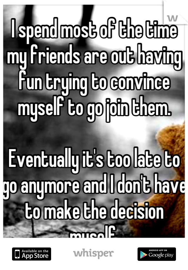 I spend most of the time my friends are out having fun trying to convince myself to go join them.

Eventually it's too late to go anymore and I don't have to make the decision myself.