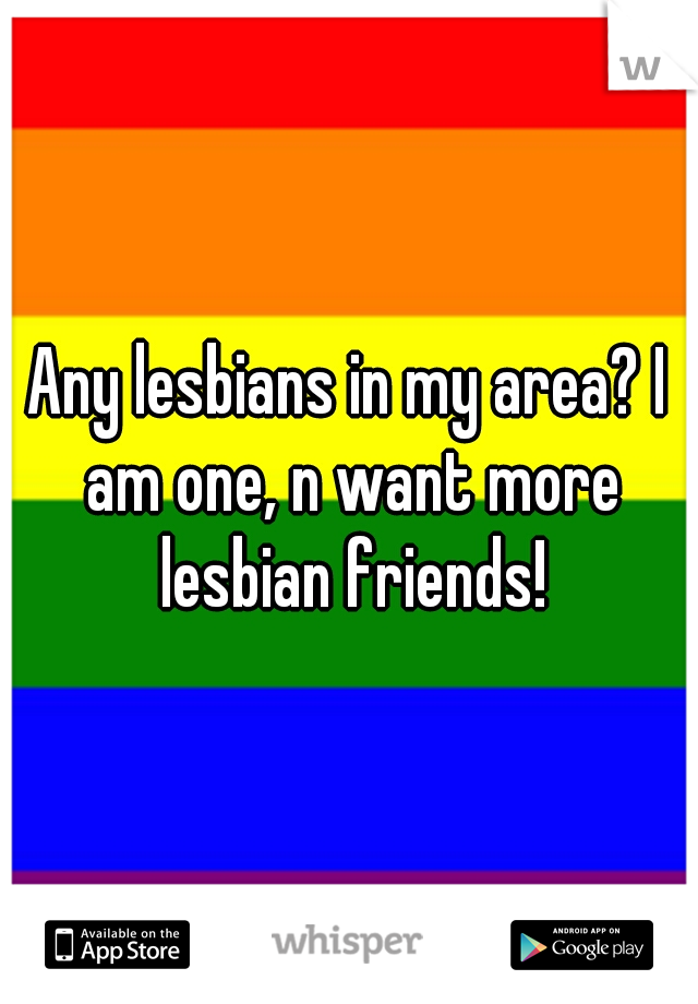 Any lesbians in my area? I am one, n want more lesbian friends!