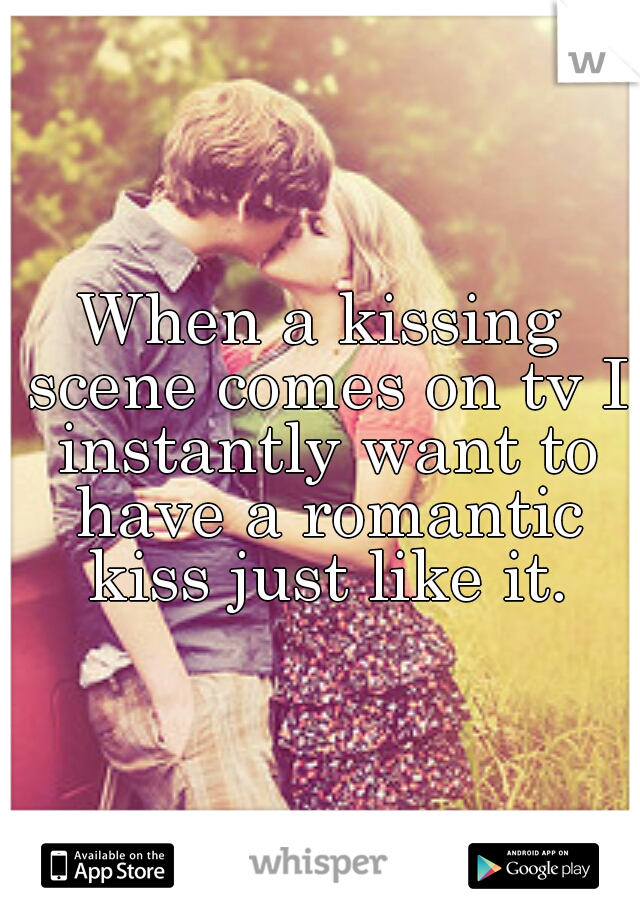 When a kissing scene comes on tv I instantly want to have a romantic kiss just like it.