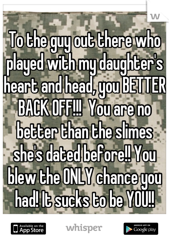 To the guy out there who played with my daughter's heart and head, you BETTER BACK OFF!!!  You are no better than the slimes she's dated before!! You blew the ONLY chance you had! It sucks to be YOU!!