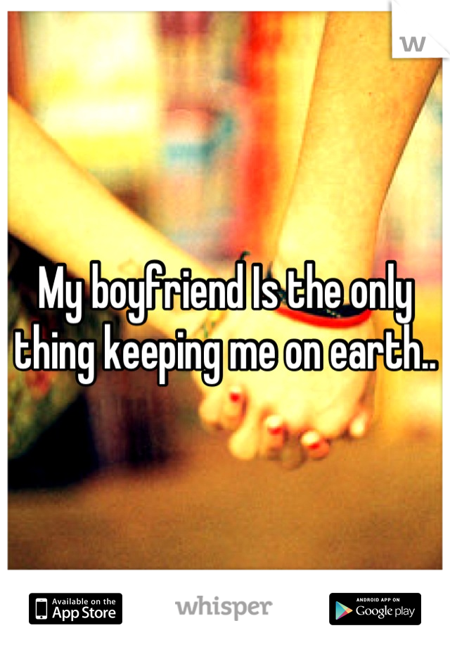 My boyfriend Is the only thing keeping me on earth..