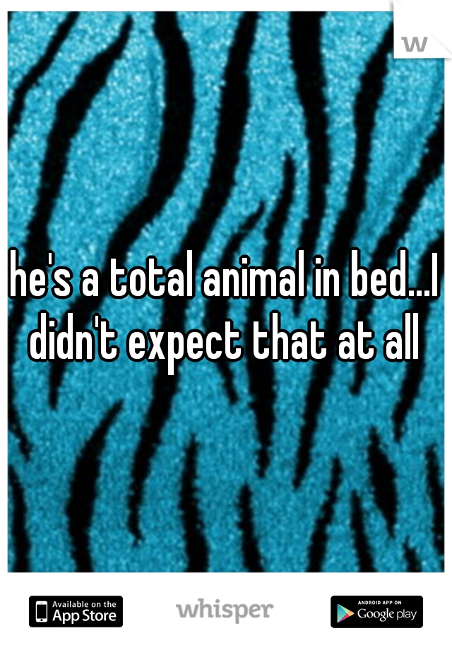 he's a total animal in bed...I didn't expect that at all 