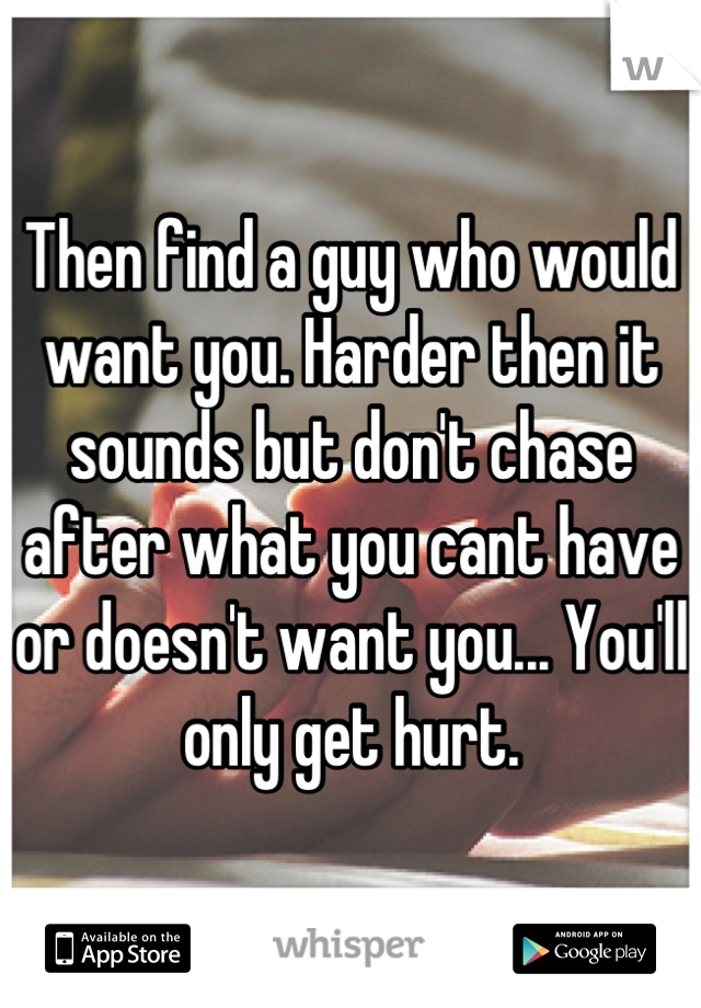 Then find a guy who would want you. Harder then it sounds but don't chase after what you cant have or doesn't want you... You'll only get hurt.