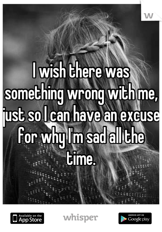 I wish there was something wrong with me, just so I can have an excuse for why I'm sad all the time.