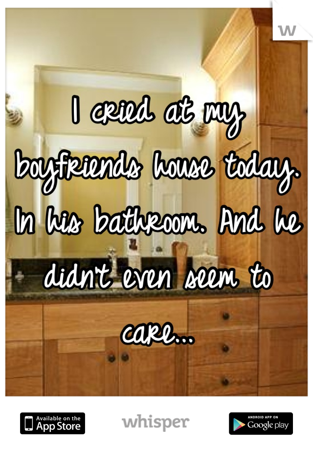 I cried at my boyfriends house today. In his bathroom. And he didn't even seem to care...