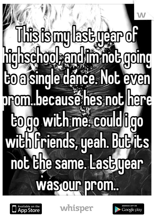 This is my last year of highschool, and im not going to a single dance. Not even prom..because hes not here to go with me. could i go with friends, yeah. But its not the same. Last year was our prom..