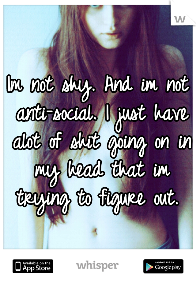 Im not shy. And im not anti-social. I just have alot of shit going on in my head that im trying to figure out. 