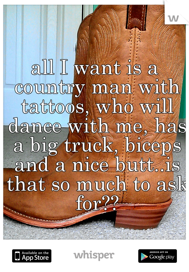 all I want is a country man with tattoos, who will dance with me, has a big truck, biceps and a nice butt..is that so much to ask for??