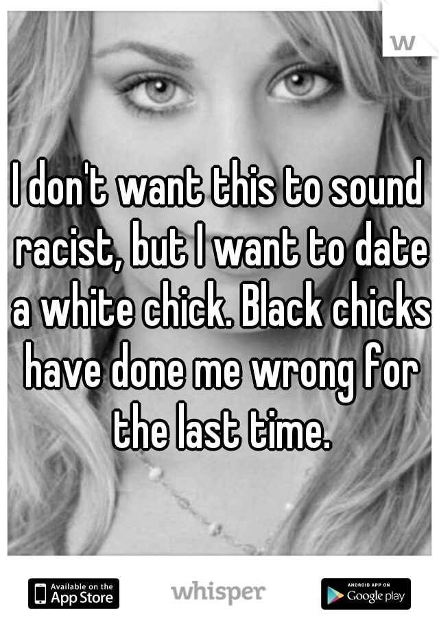 I don't want this to sound racist, but I want to date a white chick. Black chicks have done me wrong for the last time.