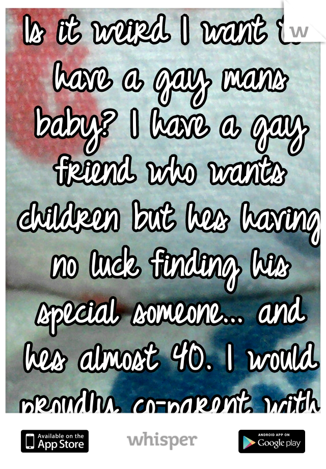 Is it weird I want to have a gay mans baby? I have a gay friend who wants children but hes having no luck finding his special someone... and hes almost 40. I would proudly co-parent with a gay man :)