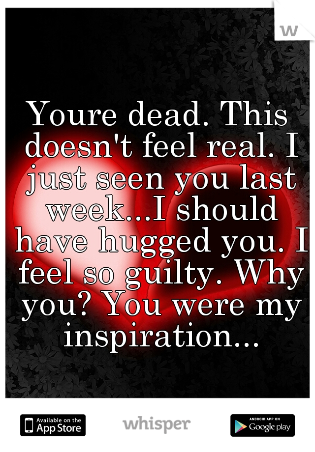 Youre dead. This doesn't feel real. I just seen you last week...I should have hugged you. I feel so guilty. Why you? You were my inspiration...