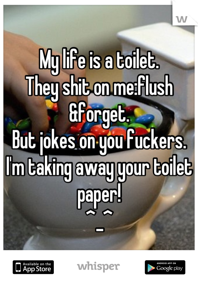 My life is a toilet. 
They shit on me:flush &forget. 
But jokes on you fuckers. 
I'm taking away your toilet paper! 
^_^