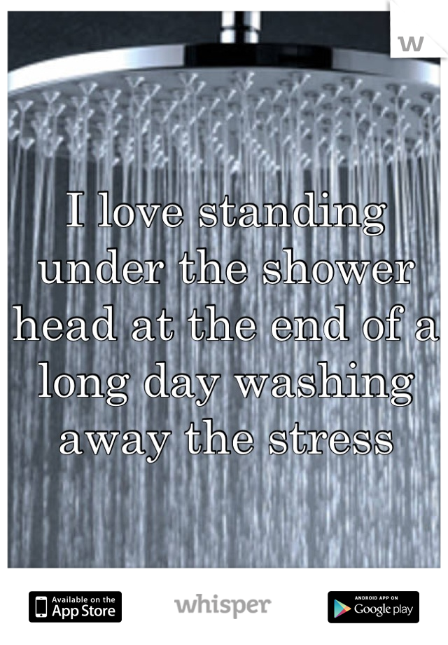 I love standing under the shower head at the end of a long day washing away the stress