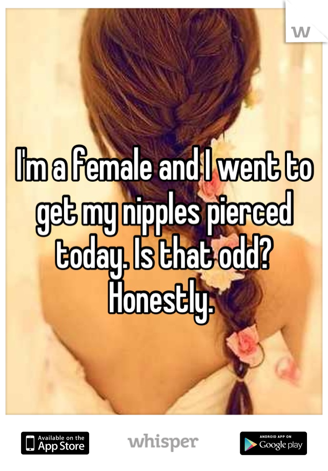 I'm a female and I went to get my nipples pierced today. Is that odd? Honestly. 