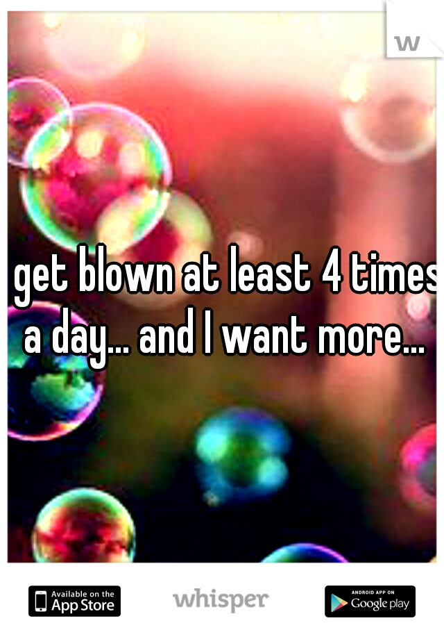 I get blown at least 4 times a day... and I want more...