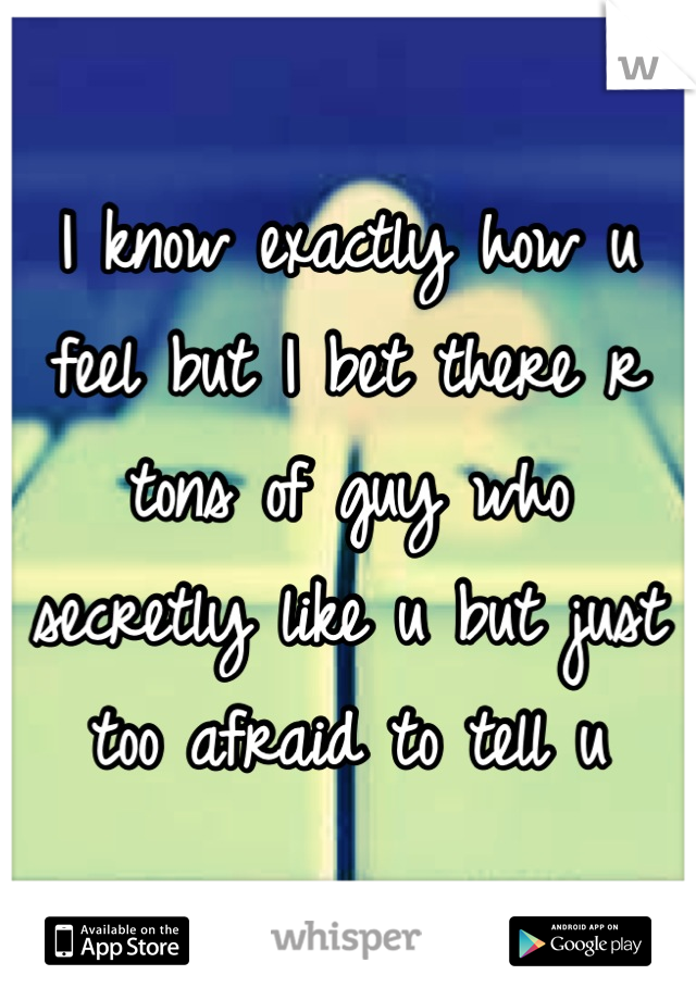 I know exactly how u feel but I bet there r tons of guy who secretly like u but just too afraid to tell u
