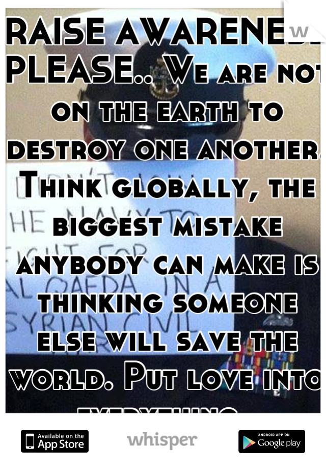 RAISE AWARENESS PLEASE.. We are not on the earth to destroy one another. Think globally, the biggest mistake anybody can make is thinking someone else will save the world. Put love into everything. 