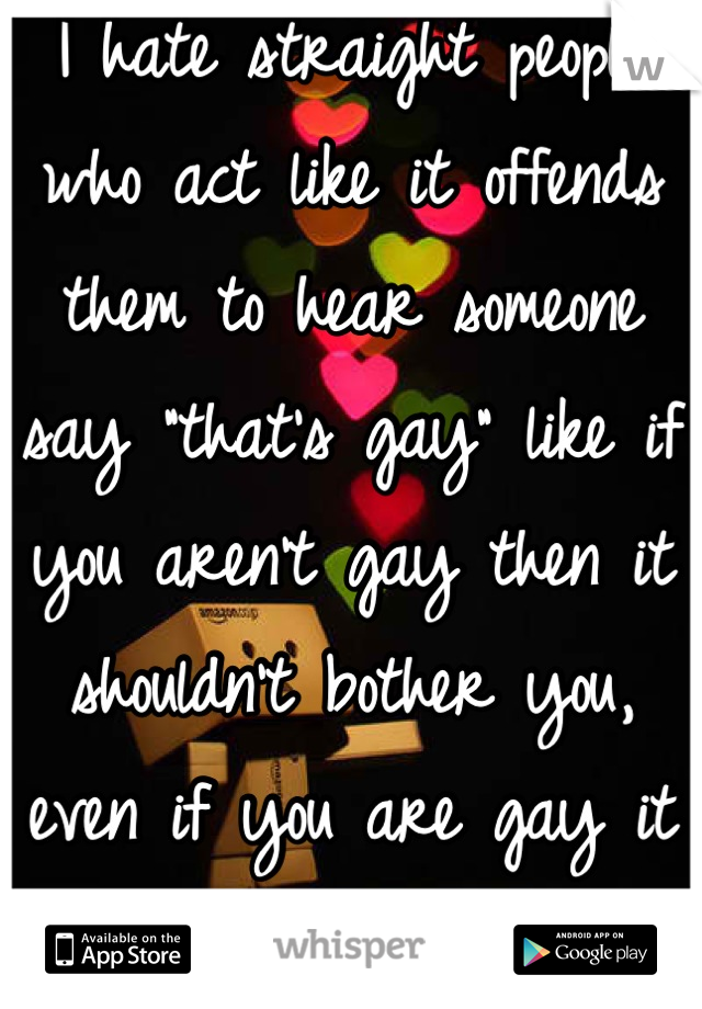 I hate straight people who act like it offends them to hear someone say "that's gay" like if you aren't gay then it shouldn't bother you, even if you are gay it shouldn't! I'm a lesbian. 